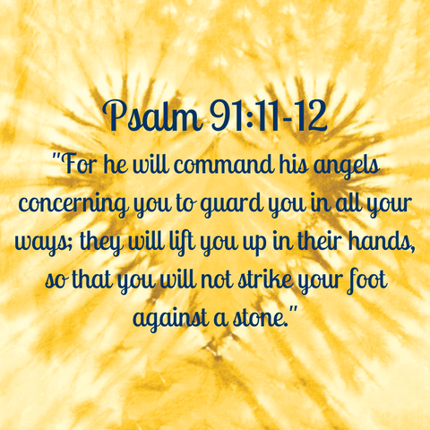 Psalm 91:11-12 "For he will command his angels concerning you to guard you in all your ways; they will lift you up in their hands, so that you will not strike your foot against a stone."